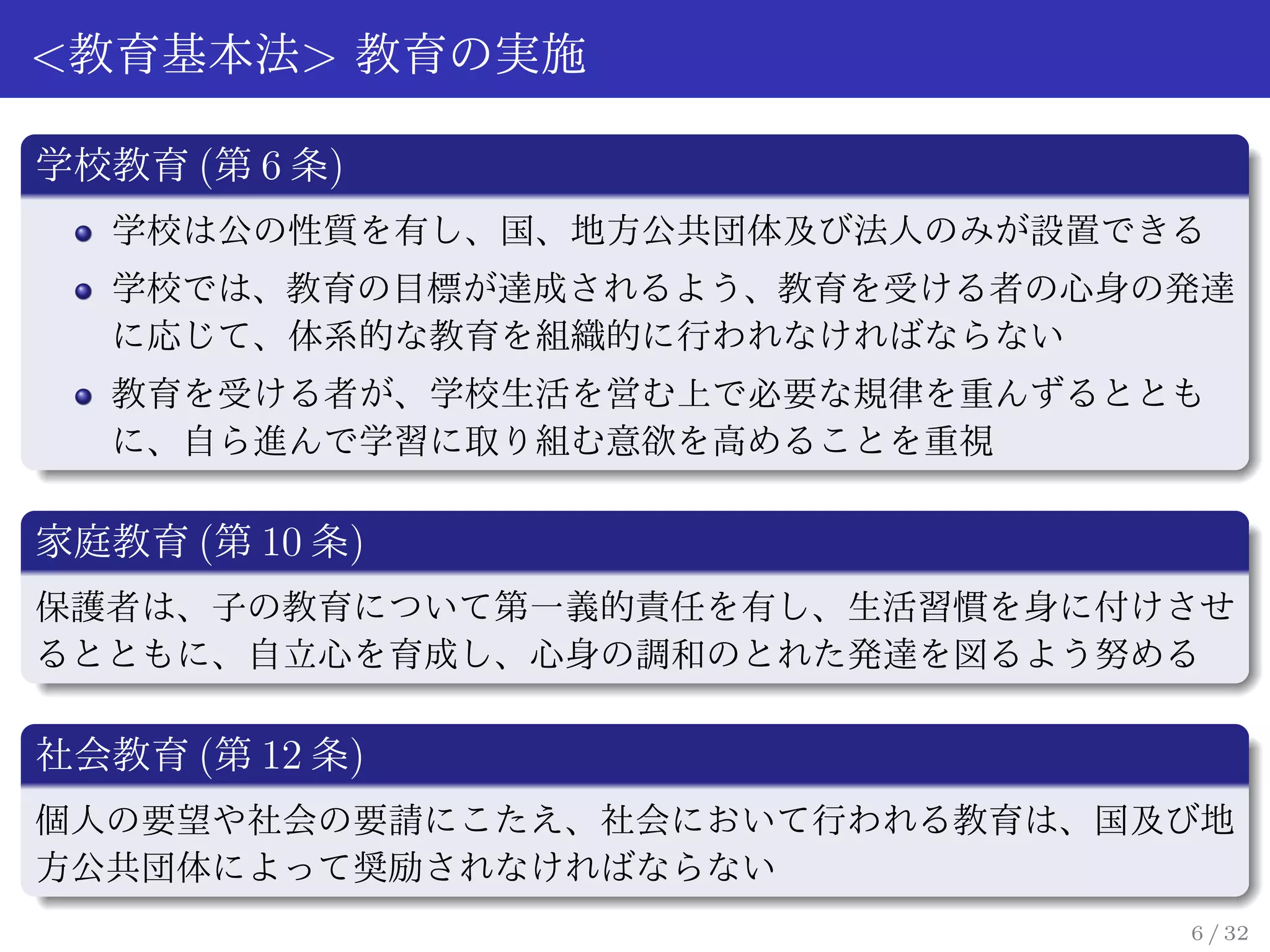<教育基本法> 教育の実施

学校教育 (第 6 条)
   学校は公の性質を有し、国、地方公共団体及び法人のみが設置できる
   学校では、教育の目標が達成されるよう、教育を受ける者の心身の発達
   に応じて、体系的な教育を組織的に行われなければならない
   教育を受ける者が、学校生活を営む上で必要な規律を重んずるととも
   に、自ら進んで学習に取り組む意欲を高めることを重視

家庭教育 (第 10 条)
保護者は、子の教育について第一義的責任を有し、生活習慣を身に付けさせ
るとともに、自立心を育成し、心身の調和のとれた発達を図るよう努める

社会教育 (第 12 条)
個人の要望や社会の要請にこたえ、社会において行われる教育は、国及び地
方公共団体によって奨励されなければならない
                                 6 / 32
 