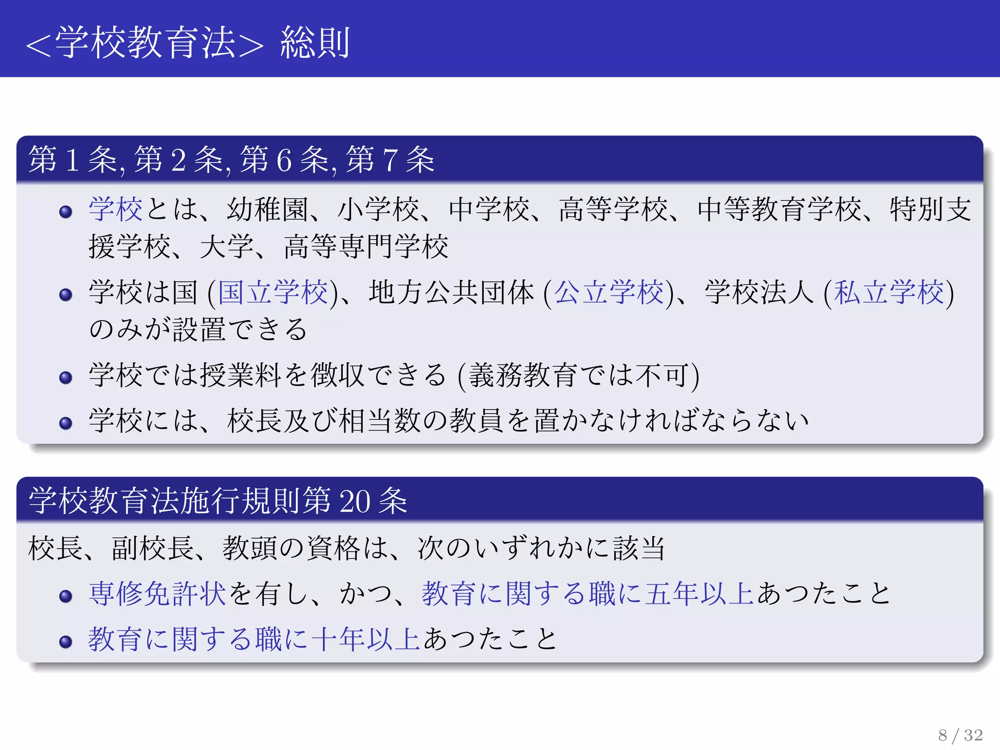 <学校教育法> 総則

第 1 条, 第 2 条, 第 6 条, 第 7 条
   学校とは、幼稚園、小学校、中学校、高等学校、中等教育学校、特別支
   援学校、大学、高等専門学校
   学校は国 (国立学校)、地方公共団体 (公立学校)、学校法人 (私立学校)
   のみが設置できる
   学校では授業料を徴収できる (義務教育では不可)
   学校には、校長及び相当数の教員を置かなければならない

学校教育法施行規則第 20 条
校長、副校長、教頭の資格は、次のいずれかに該当
   専修免許状を有し、かつ、教育に関する職に五年以上あつたこと
   教育に関する職に十年以上あつたこと


                                       8 / 32
 