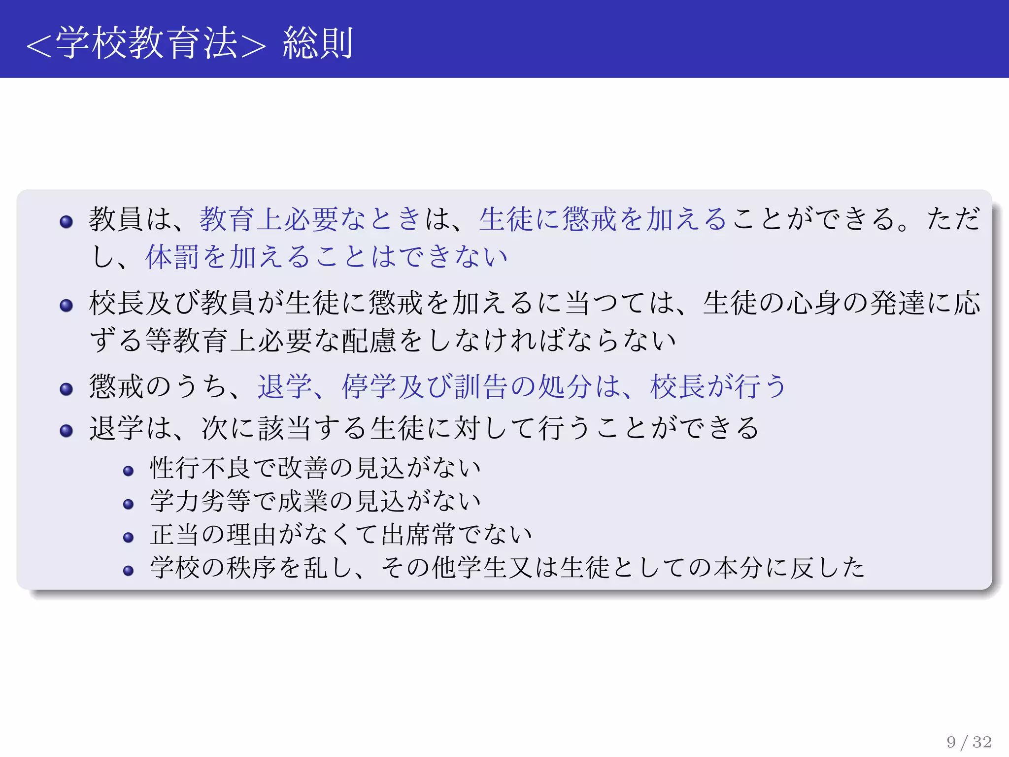 <学校教育法> 総則



 教員は、教育上必要なときは、生徒に懲戒を加えることができる。ただ
 し、体罰を加えることはできない
 校長及び教員が生徒に懲戒を加えるに当つては、生徒の心身の発達に応
 ずる等教育上必要な配慮をしなければならない
 懲戒のうち、退学、停学及び訓告の処分は、校長が行う
 退学は、次に該当する生徒に対して行うことができる
   性行不良で改善の見込がない
   学力劣等で成業の見込がない
   正当の理由がなくて出席常でない
   学校の秩序を乱し、その他学生又は生徒としての本分に反した




                                  9 / 32
 
