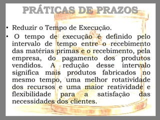 PRÁTICAS DE PRAZOS
• Reduzir o Tempo de Execução.
• O tempo de execução é definido pelo
intervalo de tempo entre o recebimento
das matérias primas e o recebimento, pela
empresa, do pagamento dos produtos
vendidos. A redução desse intervalo
significa mais produtos fabricados no
mesmo tempo, uma melhor rotatividade
dos recursos e uma maior reatividade e
flexibilidade para a satisfação das
necessidades dos clientes.
 