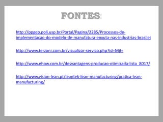 FONTES:
• http://ppgep.poli.usp.br/Portal/Pagina/2285/Processos-de-
implementacao-do-modelo-de-manufatura-enxuta-nas-industrias-brasilei
• http://www.terzoni.com.br/visualizar-servico.php?id=MjI=
• http://www.ehow.com.br/desvantagens-producao-otimizada-lista_8017/
• http://www.vision-lean.pt/leantek-lean-manufacturing/pratica-lean-
manufacturing/
 