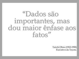 “Dados são
importantes, mas
dou maior ênfase aos
fatos”
Taiichi Ohno (1912-1990)
Executivo da Toyota.
 