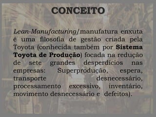 CONCEITO
Lean-Manufacturing/manufatura enxuta
é uma filosofia de gestão criada pela
Toyota (conhecida também por Sistema
Toyota de Produção) focada na redução
de sete grandes desperdícios nas
empresas: Superprodução, espera,
transporte desnecessário,
processamento excessivo, inventário,
movimento desnecessário e defeitos).
 