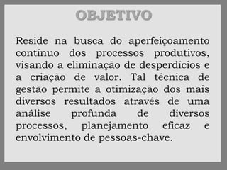 OBJETIVO
Reside na busca do aperfeiçoamento
contínuo dos processos produtivos,
visando a eliminação de desperdícios e
a criação de valor. Tal técnica de
gestão permite a otimização dos mais
diversos resultados através de uma
análise profunda de diversos
processos, planejamento eficaz e
envolvimento de pessoas-chave.
 