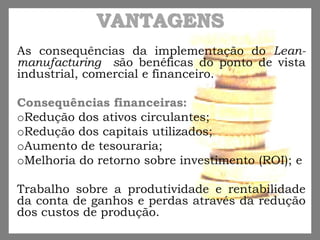 VANTAGENS
As consequências da implementação do Lean-
manufacturing são benéficas do ponto de vista
industrial, comercial e financeiro.
Consequências financeiras:
oRedução dos ativos circulantes;
oRedução dos capitais utilizados;
oAumento de tesouraria;
oMelhoria do retorno sobre investimento (ROI); e
Trabalho sobre a produtividade e rentabilidade
da conta de ganhos e perdas através da redução
dos custos de produção.
 