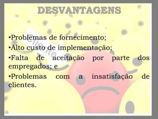 DESVANTAGENS
•Problemas de fornecimento;
•Alto custo de implementação;
•Falta de aceitação por parte dos
empregados; e
•Problemas com a insatisfação de
clientes.
 
