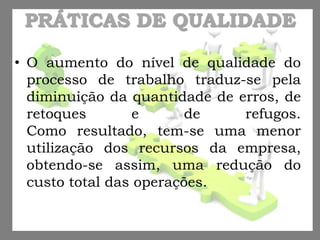PRÁTICAS DE QUALIDADE
• O aumento do nível de qualidade do
processo de trabalho traduz-se pela
diminuição da quantidade de erros, de
retoques e de refugos.
Como resultado, tem-se uma menor
utilização dos recursos da empresa,
obtendo-se assim, uma redução do
custo total das operações.
 