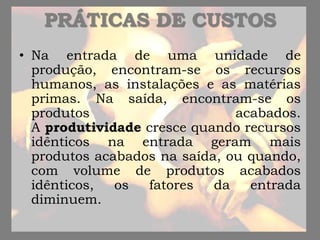 PRÁTICAS DE CUSTOS
• Na entrada de uma unidade de
produção, encontram-se os recursos
humanos, as instalações e as matérias
primas. Na saída, encontram-se os
produtos acabados.
A produtividade cresce quando recursos
idênticos na entrada geram mais
produtos acabados na saída, ou quando,
com volume de produtos acabados
idênticos, os fatores da entrada
diminuem.
 