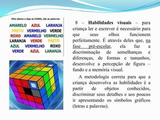 8 – Habilidades visuais – para criança ler e escrever é necessário para que seus olhos funcionem perfeitamente. É através deles que, na fase pré-escolar, ela faz a discriminação de semelhanças e diferenças, de formas e tamanhos, desenvolve a percepção de figura – fundo e a memória visual.          A metodologia correta para que a criança desenvolva as habilidades é a partir de objetos conhecidos, discriminar seus detalhes e aos poucos ir apresentando os símbolos gráficos (letras e palavras). 