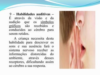     9 – Habilidades auditivas – É através da visão e da audição que os símbolos gráficos são recebidos e conduzidos ao cérebro para serem retidos.         A criança necessita desta habilidade para descrever os sons e sua ausência fará o sistema nervoso receber as informações distorcidas do ambiente, através desses receptores, dificultando assim ao cérebro a sua resposta.        