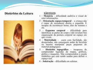 Distúrbios da LeituraSÃO ELES: 1 – Memória – dificuldade auditiva e visual de reter informações. 2 – Orientação espaço-temporal – a criança não é capaz de reconhecer direita e esquerda. É incapaz de reconhecer horas, dias da semana e etc. 3 – Esquema corporal – dificuldade para identificar as partes do corpo e não revelam boa organização da postura corporal no espaço em que vivem. 4 – Motricidade –  caem com facilidade, são desajeitadas, não conseguem andar de bicicleta ou mesmo manipular peças pequenas do material pedagógico. 5 – Distúrbio topográfico – incapazes de compreender legendas de mapas, gráficos, globos e maquetes. Não compreendem a escala simbólica que está sendo usadas para definir o espaço real. 6 – Soletração – dificuldade em soletrar.