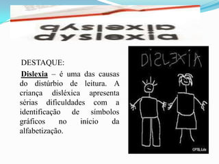     DESTAQUE:Dislexia – é uma das causas do distúrbio de leitura. A criança disléxica apresenta sérias dificuldades com a identificação de símbolos gráficos no início da alfabetização. 