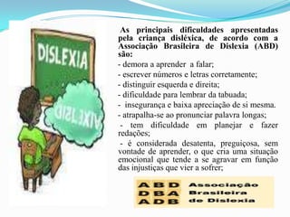 As principais dificuldades apresentadas pela criança disléxica, de acordo com a Associação Brasileira de Dislexia (ABD) são:     - demora a aprender  a falar;    - escrever números e letras corretamente;    - distinguir esquerda e direita;    - dificuldade para lembrar da tabuada;    -  insegurança e baixa apreciação de si mesma.    - atrapalha-se ao pronunciar palavra longas;     - tem dificuldade em planejar e fazer redações;     - é considerada desatenta, preguiçosa, sem vontade de aprender, o que cria uma situação emocional que tende a se agravar em função das injustiças que vier a sofrer;