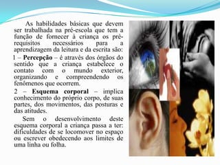        As habilidades básicas que devem ser trabalhada na pré-escola que tem a função de fornecer à criança os pré-requisitos necessários para a aprendizagem da leitura e da escrita são:   1 – Percepção – é através dos órgãos do sentido que a criança estabelece o contato com o mundo exterior, organizando e compreendendo os fenômenos que ocorrem.     2 – Esquema corporal – implica conhecimento do próprio corpo, de suas partes, dos movimentos, das posturas e das atitudes.          Sem o desenvolvimento deste esquema corporal a criança passa a ter: dificuldades de se locomover no espaço ou escrever obedecendo aos limites de uma linha ou folha.