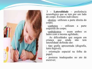 3 – Lateralidade – preferência neurológica que se tem por um lado do corpo. Existem indivíduos:       -destros –utilizam a parte direita do corpo;      -canhotos – utilizam a parte esquerda do corpo;      -ambidestros – usam ambos os lados com a mesma agilidade;         As dificuldades que surgem em criança que ainda não tem lateralidade definida são:    - tipo grafia apresentada (disgrafia, letra ilegível);    - orientação espacial na folha de papel;    - posturas inadequadas no ato de escrever;