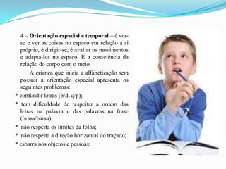 4 – Orientação espacial e temporal – é ver-se e ver as coisas no espaço em relação a si próprio, é dirigir-se, é avaliar os movimentos e adaptá-los no espaço. É a consciência da relação do corpo com o meio.            A criança que inicia a alfabetização sem possuir a orientação especial apresenta os seguintes problemas: * confundir letras (b/d, q/p); * tem dificuldade de respeitar a ordem das letras na palavra e das palavras na frase (brasa/barsa); *  não respeita os limites da folha; *  não respeita a direção horizontal do traçado; * esbarra nos objetos e pessoas;