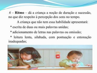    6 – Ritmo – dá a criança a noção de duração e sucessão, no que diz respeito à percepção dos sons no tempo.A criança que não tem essa habilidade apresentará:     * escrita de duas ou mais palavras unidas;     * adicionamento de letras nas palavras ou omissão;     * leitura lenta, silabada, com pontuação e entonação inadequadas;