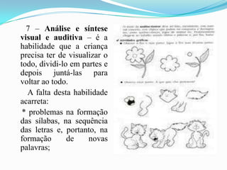       7 – Análise e síntese visual e auditiva – é a habilidade que a criança precisa ter de visualizar o todo, dividi-lo em partes e depois juntá-las para voltar ao todo.       A falta desta habilidade acarreta:    * problemas na formação das sílabas, na sequência das letras e, portanto, na formação de novas palavras;