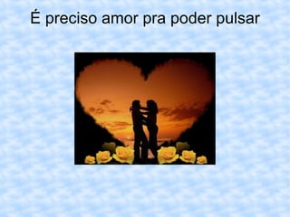 É preciso amor pra poder pulsar 
