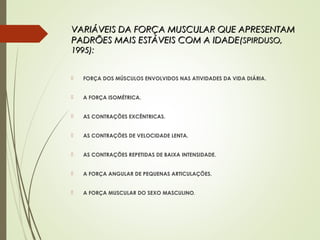 VARIÁVEIS DA FORÇA MUSCULAR QUE APRESENTAMVARIÁVEIS DA FORÇA MUSCULAR QUE APRESENTAM
PADRÕES MAIS ESTÁVEIS COM A IDADEPADRÕES MAIS ESTÁVEIS COM A IDADE(SPIRDUSO,(SPIRDUSO,
1995):1995):
 FORÇA DOS MÚSCULOS ENVOLVIDOS NAS ATIVIDADES DA VIDA DIÁRIA.
 A FORÇA ISOMÉTRICA.
 AS CONTRAÇÕES EXCÊNTRICAS.
 AS CONTRAÇÕES DE VELOCIDADE LENTA.
 AS CONTRAÇÕES REPETIDAS DE BAIXA INTENSIDADE.
 A FORÇA ANGULAR DE PEQUENAS ARTICULAÇÕES.
 A FORÇA MUSCULAR DO SEXO MASCULINO.
 