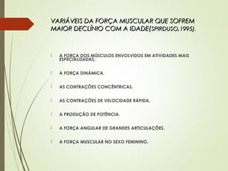 VARIÁVEIS DA FORÇA MUSCULAR QUE SOFREMVARIÁVEIS DA FORÇA MUSCULAR QUE SOFREM
MAIOR DECLÍNIO COM A IDADE(MAIOR DECLÍNIO COM A IDADE(SPIRDUSO,1995).SPIRDUSO,1995).
 A FORÇA DOS MÚSCULOS ENVOLVIDOS EM ATIVIDADES MAIS
ESPECIALIZADAS.
 A FORÇA DINÁMICA.
 AS CONTRAÇÕES CONCÊNTRICAS.
 AS CONTRAÇÕES DE VELOCIDADE RÁPIDA.
 A PRODUÇÃO DE POTÊNCIA.
 A FORÇA ANGULAR DE GRANDES ARTICULAÇÕES.
 A FORÇA MUSCULAR NO SEXO FEMININO.
 
