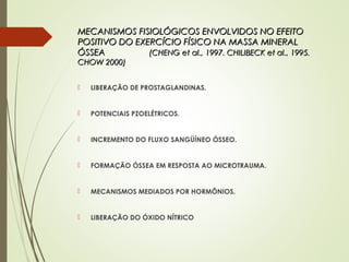 MECANISMOS FISIOLÓGICOS ENVOLVIDOS NO EFEITOMECANISMOS FISIOLÓGICOS ENVOLVIDOS NO EFEITO
POSITIVO DO EXERCÍCIO FÍSICO NA MASSA MINERALPOSITIVO DO EXERCÍCIO FÍSICO NA MASSA MINERAL
ÓSSEAÓSSEA (CHENG et al., 1997. CHILIBECK et al., 1995.(CHENG et al., 1997. CHILIBECK et al., 1995.
CHOW 2000)CHOW 2000)
 LIBERAÇÃO DE PROSTAGLANDINAS.
 POTENCIAIS PZOELÉTRICOS.
 INCREMENTO DO FLUXO SANGÜÍNEO ÓSSEO.
 FORMAÇÃO ÓSSEA EM RESPOSTA AO MICROTRAUMA.
 MECANISMOS MEDIADOS POR HORMÕNIOS.
 LIBERAÇÃO DO ÓXIDO NÍTRICO
 