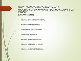 EFEITOS BENÉFICOS FÍSICOS,FUNCIONAIS EEFEITOS BENÉFICOS FÍSICOS,FUNCIONAIS E
PSICOLÓGICOS DA ATIVIDADE FÍSICA NO PACIENTE COMPSICOLÓGICOS DA ATIVIDADE FÍSICA NO PACIENTE COM
CÂNCER.CÂNCER.
((COURNEYA 2000)COURNEYA 2000)
 MELHORA CAPACIDADE FUNCIONAL.
 AUMENTO DA FORÇA MUSCULAR.
 CONTROLE DO PESO CORPORAL.
 DIMINUIÇÃO DA FADIGA.
 MELHORA DO AUTO-CONCEITO.
 MELHORA DO ESTADO DE HUMOR.
 MELHORA DA QUALIDADE DE VIDA.
 