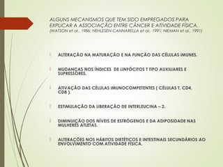ALGUNS MECANISMOS QUE TEM SIDO EMPREGADOS PARA
EXPLICAR A ASSOCIAÇÃO ENTRE CÂNCER E ATIVIDADE FÍSICA.
(WATSON et al., 1986; NEHLESEN-CANNARELLA et al., 1991; NIEMAN et al., 1991)
 ALTERAÇÃO NA MATURAÇÃO E NA FUNÇÃO DAS CÉLULAS IMUNES.
 MUDANÇAS NOS ÍNDICES DE LINFÓCITOS T TIPO AUXILIARES E
SUPRESSORES.
 ATIVAÇÃO DAS CÉLULAS IMUNOCOMPETENTES ( CÉLULAS T, CD4,
CD8 ).
 ESTIMULAÇÃO DA LIBERAÇÃO DE INTERLEUCINA – 2.
 DIMINUIÇÃO DOS NÍVEIS DE ESTRÓGENOS E DA ADIPOSIDADE NAS
MULHERES ATLETAS.
 ALTERAÇÕES NOS HÁBITOS DIETÉTICOS E INTESTINAIS SECUNDÁRIOS AO
ENVOLVIMENTO COM ATIVIDADE FÍSICA.
 