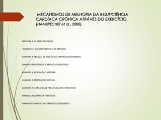 MECANISMOS DE MELHORIA DA INSUFICIÊNCIAMECANISMOS DE MELHORIA DA INSUFICIÊNCIA
CARDÍACA CRÔNICA ATRÁVÉS DO EXERCÍCIOCARDÍACA CRÔNICA ATRÁVÉS DO EXERCÍCIO
((HAMBRECHET et al., 2000).HAMBRECHET et al., 2000).
 MELHORA A CLASSE FUNCIONAL.
 AUMENTA O VOLUME SISTÓLICO DE REPOUSO.
 AUMENTA A FRAÇÃO DE EJEÇÃO DO VENTRÍCULO ESQUERDO.
 DIMINUI A FREQUÊNCIA CARDÍACA DE REPOUSO.
 AUMENTA A VENTILAÇÃO MÁXIMA.
 AUMENTA O TEMPO DE EXERCÍCIO.
 AUMENTA A CAPACIDADE PARA REALIZAR O EXERCÍCIO.
 DIMINUI A RESISTÊNCIA PERIFÉRICA.
 DIMINUI O DIAMETRO DO VENTRÍCULO ESQUERDO.
 