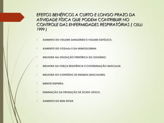 EFEITOS BENÉFICOS A CURTO E LONGO PRAZO DAEFEITOS BENÉFICOS A CURTO E LONGO PRAZO DA
ATIVIDADE FÍSICA QUE PODEM CONTRIBUIR NOATIVIDADE FÍSICA QUE PODEM CONTRIBUIR NO
CONTROLE DAS ENFERMIDADES RESPIRATÓRIAS (CONTROLE DAS ENFERMIDADES RESPIRATÓRIAS ( CELLICELLI
1999 )1999 )
 AUMENTO DO VOLUME SANGUÍNEO E VOLUME SISTÓLICO.
 AUMENTO DO VO2máx E DA HEMOGLOBINA.
 MELHORA NA UTILIZAÇÃO PERIFÉRICA DO OXIGÉNIO.
 MELHORA DA FORÇA,RESISTÊNCIA E COORDENAÇÃO MUSCULAR.
 MELHORA DO CONTEÚDO DE ENZIMAS MUSCULARES.
 MENOR DISPNÉIA.
 DIMINUIÇÃO DA PRODUÇÃO DE ÁCIDO LÁTICO.
 AUMENTO DO BEM-ESTAR.
 
