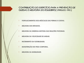 CONTRIBUIÇÃO DO EXERCÍCIO PARA A PREVENÇÃO DECONTRIBUIÇÃO DO EXERCÍCIO PARA A PREVENÇÃO DE
QUEDAS E MELHORIA DO EQUILÍBRIO(QUEDAS E MELHORIA DO EQUILÍBRIO( SPIRDUSO 1995SPIRDUSO 1995 ))
 FORTALECIMENTOS DOS MÚSCULOS DAS PERNAS E COSTAS.
 MELHORA DOS REFLEXOS.
 MELHORA DA SINERGIA MOTORA DAS REAÇÕES POSTURAIS.
 MELHORA DA VELOCIDADE DE ANDAR.
 INCREMENTO DA FLEXIBILIDADE.
 MANUTENÇÃO DO PESO CORPORAL.
 MELHORA DA MOBILIDADE.
 
