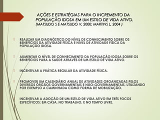 AÇÕES E ESTRATÉGIAS PARA O INCREMENTO DAAÇÕES E ESTRATÉGIAS PARA O INCREMENTO DA
POPULAÇÃO IDOSA EM UM ESTILO DE VIDA ATIVO.POPULAÇÃO IDOSA EM UM ESTILO DE VIDA ATIVO.
(MATSUDO S E MATSUDO V, 2000; MARTINS L, 2004 )(MATSUDO S E MATSUDO V, 2000; MARTINS L, 2004 )
 REALIZAR UM DIAGNÓSTICO DO NÍVEL DE CONHECIMENTO SOBRE OS
BENEFÍCIOS DA ATIVIDADE FÍSICA E NÍVEL DE ATIVIDADE FÍSICA DA
POPULAÇÃO IDOSA.
 AUMENTAR O NÍVEL DE CONHECIMENTO DA POPULAÇÃO IDOSA SOBRE OS
BENEFÍCIOS PARA A SAÚDE ATRAVÉS DE UM ESTILO DE VIDA ATIVO.
 INCENTIVAR A PRÁTICA REGULAR DA ATIVIDADE FÍSICA.
 PROMOVER UM CALENDÁRIO ANUAL DE ATIVIDADES ORGANIZADAS PELOS
DIVERSOS ÓRGÃOS GOVERNAMENTAIS E NÃO-GOVERNAMENTAIS, UTILIZANDO
POR EXEMPLO A CAMINHADA COMO FORMA DE MOBILIZAÇÃO.
 INCENTIVAR A ADOÇÃO DE UM ESTILO DE VIDA ATIVO EM TRÊS FOCOS
ESPECÍFICOS: EM CASA, NO TRABALHO, E NO TEMPO LIVRE.
 