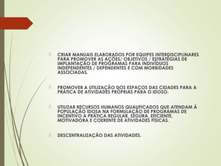  CRIAR MANUAIS ELABORADOS POR EQUIPES INTERDISCIPLINARES
PARA PROMOVER AS AÇÕES/ OBJETIVOS / ESTRATÉGIAS DE
IMPLANTAÇÃO DE PROGRAMAS PARA INDIVÍDUOS
INDEPENDENTES / DEPENDENTES E COM MORBIDADES
ASSOCIADAS.
 PROMOVER A UTILIZAÇÃO DOS ESPAÇOS DAS CIDADES PARA A
PRÁTICA DE ATIVIDADES PRÓPRIAS PARA O IDOSO.
 UTILIZAR RECURSOS HUMANOS QUALIFICADOS QUE ATENDAM Á
POPULAÇÃO IDOSA NA FORMULAÇÃO DE PROGRAMAS DE
INCENTIVO A PRÁTICA REGULAR, SEGURA, EFICIENTE,
MOTIVADORA E COERENTE DE ATIVIDADES FÍSICAS.
 DESCENTRALIZAÇÃO DAS ATIVIDADES.
 