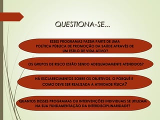 ESSES PROGRAMAS FAZEM PARTE DE UMA
POLÍTICA PÚBLICA DE PROMOÇÃO DA SAÚDE ATRAVÉS DE
UM ESTILO DE VIDA ATIVO?
OS GRUPOS DE RISCO ESTÃO SENDO ADEQUADAMENTE ATENDIDOS?
HÁ ESCLARECIMENTOS SOBRE OS OBJETIVOS, O PORQUÊ E
COMO DEVE SER REALIZADA A ATIVIDADE FÍSICA?
QUANTOS DESSES PROGRAMAS OU INTERVENÇÕES INDIVIDUAIS SE UTILIZAM
NA SUA FUNDAMENTAÇÃO DA INTERDISCIPLINARIDADE?
QUESTIONA-SE...QUESTIONA-SE...
 