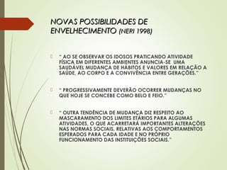 NOVAS POSSIBILIDADES DENOVAS POSSIBILIDADES DE
ENVELHECIMENTOENVELHECIMENTO (NERI 1998)(NERI 1998)
 “ AO SE OBSERVAR OS IDOSOS PRATICANDO ATIVIDADE
FÍSICA EM DIFERENTES AMBIENTES ANUNCIA-SE UMA
SAUDÁVEL MUDANÇA DE HÁBITOS E VALORES EM RELAÇÃO A
SAÚDE, AO CORPO E A CONVIVÊNCIA ENTRE GERAÇÕES.”
 “ PROGRESSIVAMENTE DEVERÃO OCORRER MUDANÇAS NO
QUE HOJE SE CONCEBE COMO BELO E FEIO.”
 “ OUTRA TENDÊNCIA DE MUDANÇA DIZ RESPEITO AO
MASCARAMENTO DOS LIMITES ETÁRIOS PARA ALGUMAS
ATIVIDADES, O QUE ACARRETARÁ IMPORTANTES ALTERAÇÕES
NAS NORMAS SOCIAIS, RELATIVAS AOS COMPORTAMENTOS
ESPERADOS PARA CADA IDADE E NO PRÓPRIO
FUNCIONAMENTO DAS INSTITUIÇÕES SOCIAIS.”
 