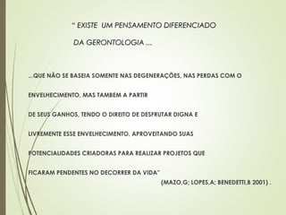 ...QUE NÃO SE BASEIA SOMENTE NAS DEGENERAÇÕES, NAS PERDAS COM O
ENVELHECIMENTO, MAS TAMBEM A PARTIR
DE SEUS GANHOS, TENDO O DIREITO DE DESFRUTAR DIGNA E
LIVREMENTE ESSE ENVELHECIMENTO, APROVEITANDO SUAS
POTENCIALIDADES CRIADORAS PARA REALIZAR PROJETOS QUE
FICARAM PENDENTES NO DECORRER DA VIDA”
(MAZO,G; LOPES,A; BENEDETTI,B 2001) .
““ EXISTE UM PENSAMENTO DIFERENCIADOEXISTE UM PENSAMENTO DIFERENCIADO
DA GERONTOLOGIA ...DA GERONTOLOGIA ...
 