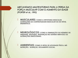MECANISMOS MULTIFATORIAIS PARA A PERDA DAMECANISMOS MULTIFATORIAIS PARA A PERDA DA
FORÇA MUSCULAR COM O AUMENTO DA IDADEFORÇA MUSCULAR COM O AUMENTO DA IDADE
((PORTER et al., 1995)PORTER et al., 1995)
 MUSCULARES: COMO A HIPOTONIA MUSCULAR,
ALTERAÇÕES DA CONTRATILIDADE MUSCULAR OU DO NÍVEL
ENZIMÁTICO.
 NEUROLÓGICOS: COMO A DIMINUIÇÃO DO NÚMERO DE
UNIDADES MOTORAS, MUDANÇAS NO SISTEMA NERVOSO OU
ALTERAÇÕES ENDÓCRINAS.
 AMBIENTAIS: COMO O NÍVEL DE ATIVIDADE FÍSICA, MÁ
NUTRIÇÃO, DOENÇAS, ISOLAMENTO SOCIAL.
 