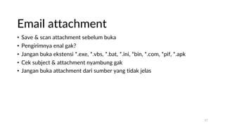 Email attachment
• Save & scan attachment sebelum buka
• Pengirimnya enal gak?
• Jangan buka ekstensi *.exe, *.vbs, *.bat, *.ini, *bin, *.com, *pif, *.apk
• Cek subject & attachment nyambung gak
• Jangan buka attachment dari sumber yang tidak jelas
17
 