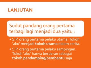 LANJUTAN
Sudut pandang orang pertama
terbagi lagi menjadi dua yaitu :
• S.P. orang pertama pelaku utama.Tokoh
‘aku’ menjadi tokoh utama dalam cerita.
• S.P. orang pertama pelaku sampingan.
Tokoh ‘aku’ hanya berperan sebagai
tokoh pendamping/pembantu saja
 