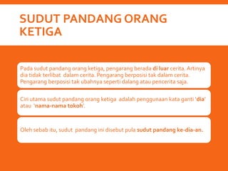 SUDUT PANDANG ORANG
KETIGA
Pada sudut pandang orang ketiga, pengarang berada di luar cerita. Artinya
dia tidak terlibat dalam cerita. Pengarang berposisi tak dalam cerita.
Pengarang berposisi tak ubahnya seperti dalang atau pencerita saja.
Ciri utama sudut pandang orang ketiga adalah penggunaan kata ganti ‘dia’
atau ‘nama-nama tokoh’.
Oleh sebab itu, sudut pandang ini disebut pula sudut pandang ke-dia-an.
 