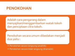 PENOKOHAN
Adalah cara pengarang dalam
menyajikan/menggambarkan watak tokoh
dan penciptaan citra tokoh.
Penokohan secara umum dibedakan menjadi
dua yaitu :
• Penokohan secara langsung (analitik)
• Penokohan secara tidak langsung (dramatik)
 