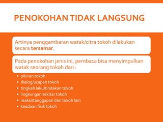 PENOKOHANTIDAK LANGSUNG
Artinya penggambaran watak/citra tokoh dilakukan
secara tersamar.
Pada penokohan jenis ini, pembaca bisa menyimpulkan
watak seorang tokoh dari :
• pikiran tokoh
• dialog/ucapan tokoh
• tingkah laku/tindakan tokoh
• lingkungan sekitar tokoh
• reaksi/tanggapan dari tokoh lain
• keadaan fisik tokoh
 