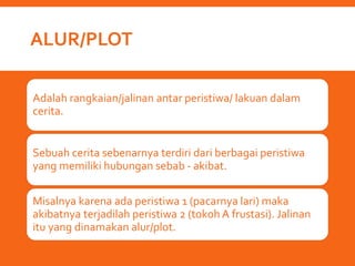 ALUR/PLOT
Adalah rangkaian/jalinan antar peristiwa/ lakuan dalam
cerita.
Sebuah cerita sebenarnya terdiri dari berbagai peristiwa
yang memiliki hubungan sebab - akibat.
Misalnya karena ada peristiwa 1 (pacarnya lari) maka
akibatnya terjadilah peristiwa 2 (tokoh A frustasi). Jalinan
itu yang dinamakan alur/plot.
 