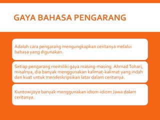 GAYA BAHASA PENGARANG
Adalah cara pengarang mengungkapkan ceritanya melalui
bahasa yang digunakan.
Setiap pengarang memiliki gaya masing-masing. AhmadTohari,
misalnya, dia banyak menggunakan kalimat-kalimat yang indah
dan kuat untuk mendeskripsikan latar dalam ceritanya.
Kuntowijoyo banyak menggunakan idiom-idiom Jawa dalam
ceritanya.
 