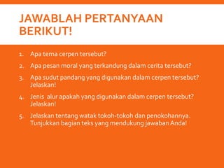 JAWABLAH PERTANYAAN
BERIKUT!
1. Apa tema cerpen tersebut?
2. Apa pesan moral yang terkandung dalam cerita tersebut?
3. Apa sudut pandang yang digunakan dalam cerpen tersebut?
Jelaskan!
4. Jenis alur apakah yang digunakan dalam cerpen tersebut?
Jelaskan!
5. Jelaskan tentang watak tokoh-tokoh dan penokohannya.
Tunjukkan bagian teks yang mendukung jawabanAnda!
 