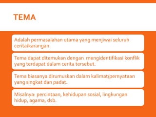 TEMA
Adalah permasalahan utama yang menjiwai seluruh
cerita/karangan.
Tema dapat ditemukan dengan mengidentifikasi konflik
yang terdapat dalam cerita tersebut.
Tema biasanya dirumuskan dalam kalimat/pernyataan
yang singkat dan padat.
Misalnya: percintaan, kehidupan sosial, lingkungan
hidup, agama, dsb.
 