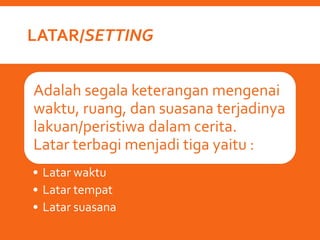 LATAR/SETTING
Adalah segala keterangan mengenai
waktu, ruang, dan suasana terjadinya
lakuan/peristiwa dalam cerita.
Latar terbagi menjadi tiga yaitu :
• Latar waktu
• Latar tempat
• Latar suasana
 