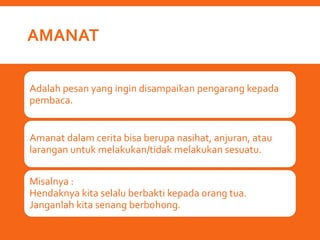 AMANAT
Adalah pesan yang ingin disampaikan pengarang kepada
pembaca.
Amanat dalam cerita bisa berupa nasihat, anjuran, atau
larangan untuk melakukan/tidak melakukan sesuatu.
Misalnya :
Hendaknya kita selalu berbakti kepada orang tua.
Janganlah kita senang berbohong.
 