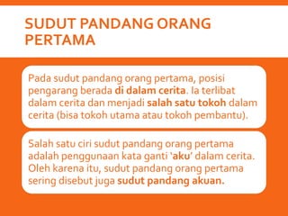 SUDUT PANDANG ORANG
PERTAMA
Pada sudut pandang orang pertama, posisi
pengarang berada di dalam cerita. Ia terlibat
dalam cerita dan menjadi salah satu tokoh dalam
cerita (bisa tokoh utama atau tokoh pembantu).
Salah satu ciri sudut pandang orang pertama
adalah penggunaan kata ganti ‘aku’ dalam cerita.
Oleh karena itu, sudut pandang orang pertama
sering disebut juga sudut pandang akuan.
 