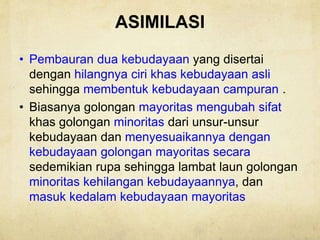 ASIMILASI
• Pembauran dua kebudayaan yang disertai
dengan hilangnya ciri khas kebudayaan asli
sehingga membentuk kebudayaan campuran .
• Biasanya golongan mayoritas mengubah sifat
khas golongan minoritas dari unsur-unsur
kebudayaan dan menyesuaikannya dengan
kebudayaan golongan mayoritas secara
sedemikian rupa sehingga lambat laun golongan
minoritas kehilangan kebudayaannya, dan
masuk kedalam kebudayaan mayoritas
 